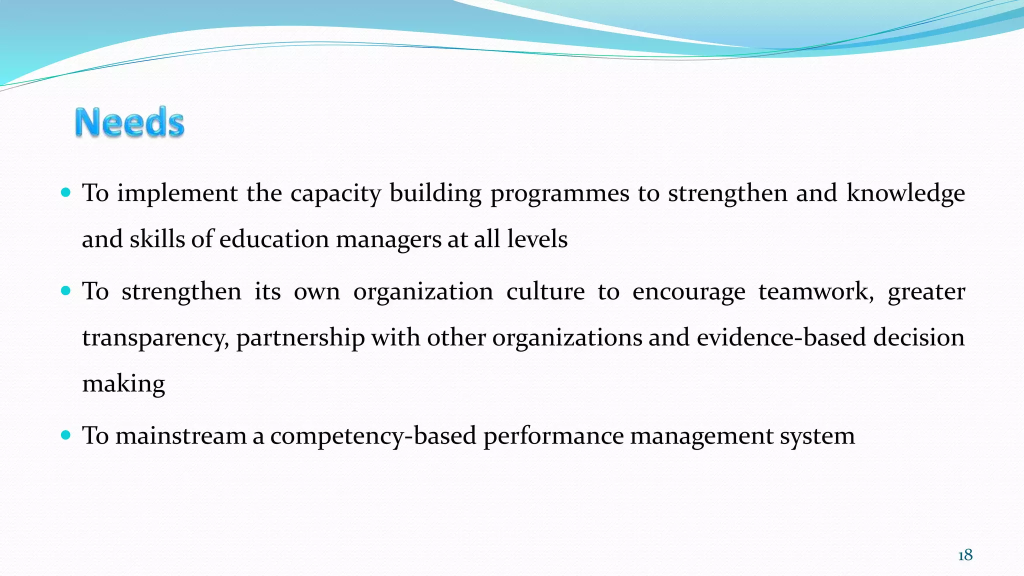  To implement the capacity building programmes to strengthen and knowledge
and skills of education managers at all levels
 To strengthen its own organization culture to encourage teamwork, greater
transparency, partnership with other organizations and evidence-based decision
making
 To mainstream a competency-based performance management system
18
 