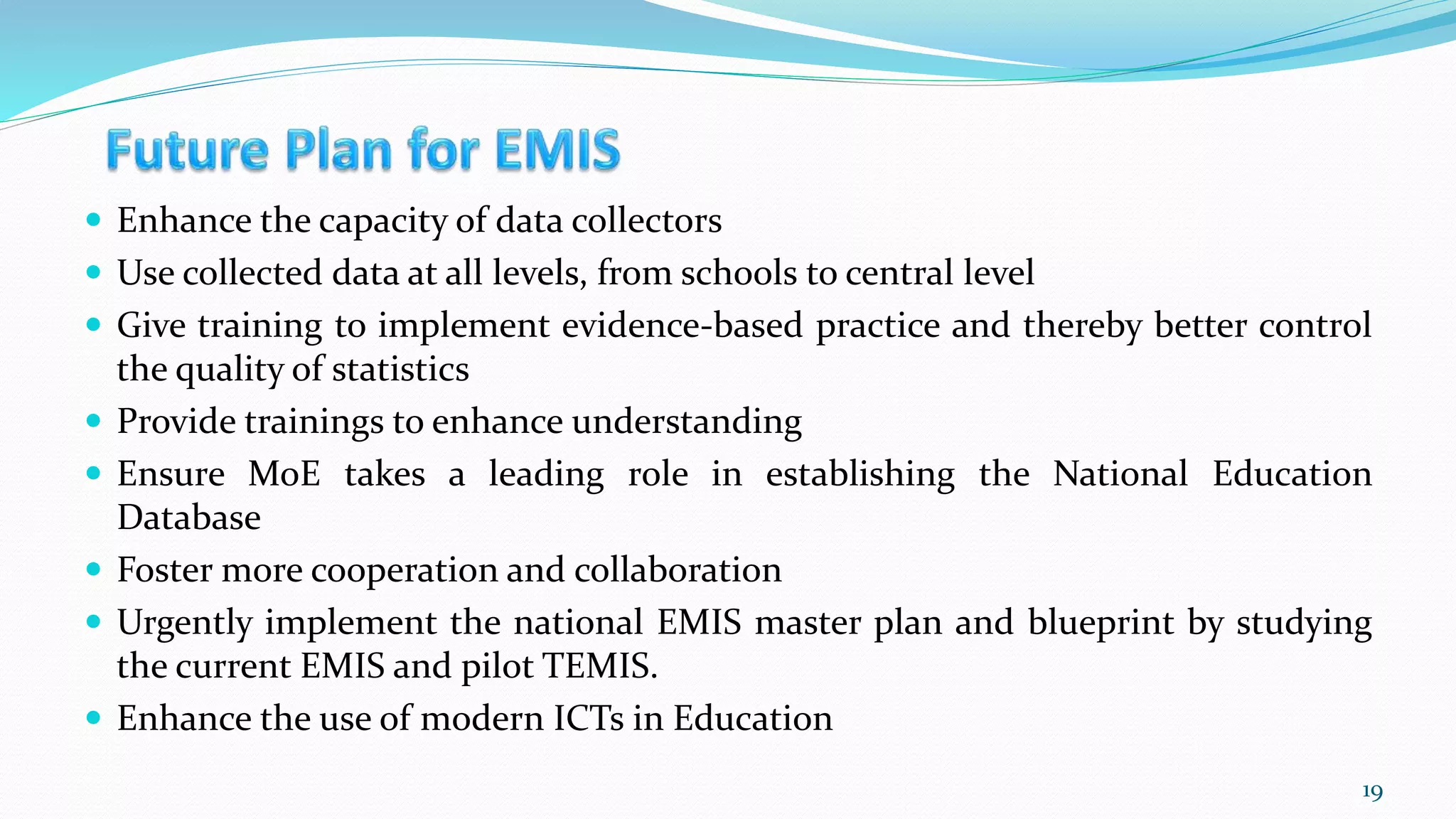  Enhance the capacity of data collectors
 Use collected data at all levels, from schools to central level
 Give training to implement evidence-based practice and thereby better control
the quality of statistics
 Provide trainings to enhance understanding
 Ensure MoE takes a leading role in establishing the National Education
Database
 Foster more cooperation and collaboration
 Urgently implement the national EMIS master plan and blueprint by studying
the current EMIS and pilot TEMIS.
 Enhance the use of modern ICTs in Education
19
 