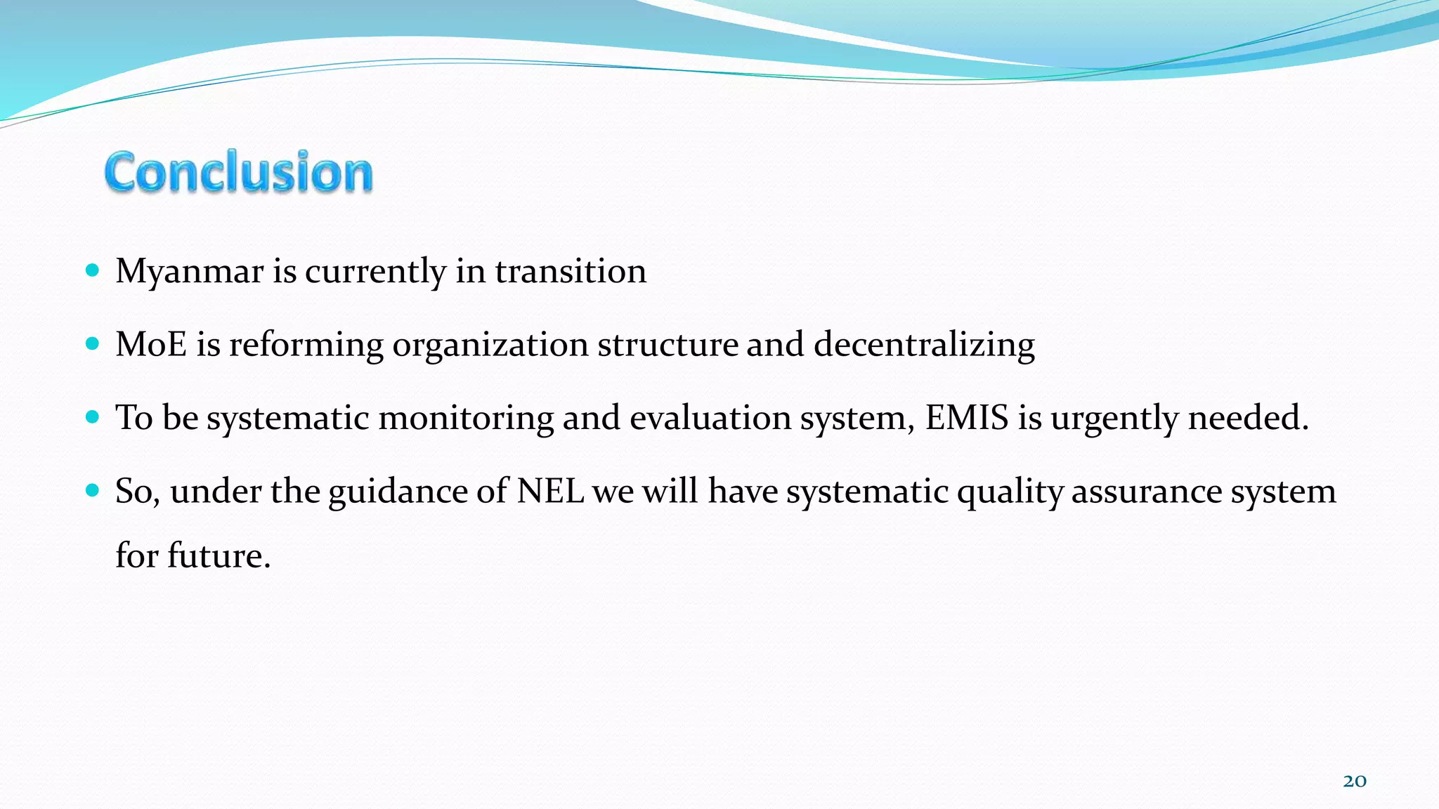  Myanmar is currently in transition
 MoE is reforming organization structure and decentralizing
 To be systematic monitoring and evaluation system, EMIS is urgently needed.
 So, under the guidance of NEL we will have systematic quality assurance system
for future.
20
 
