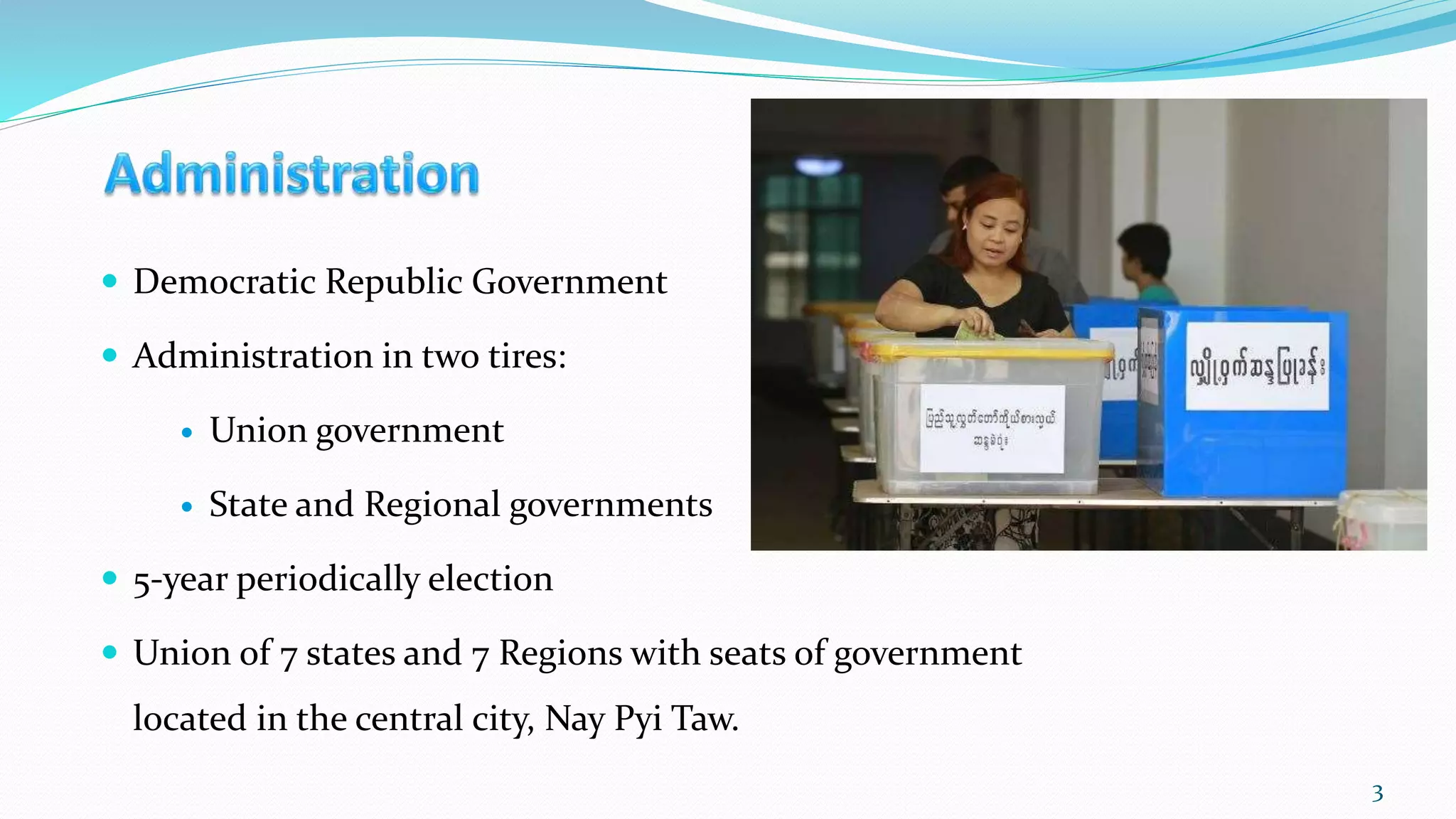  Democratic Republic Government
 Administration in two tires:
 Union government
 State and Regional governments
 5-year periodically election
 Union of 7 states and 7 Regions with seats of government
located in the central city, Nay Pyi Taw.
3
 