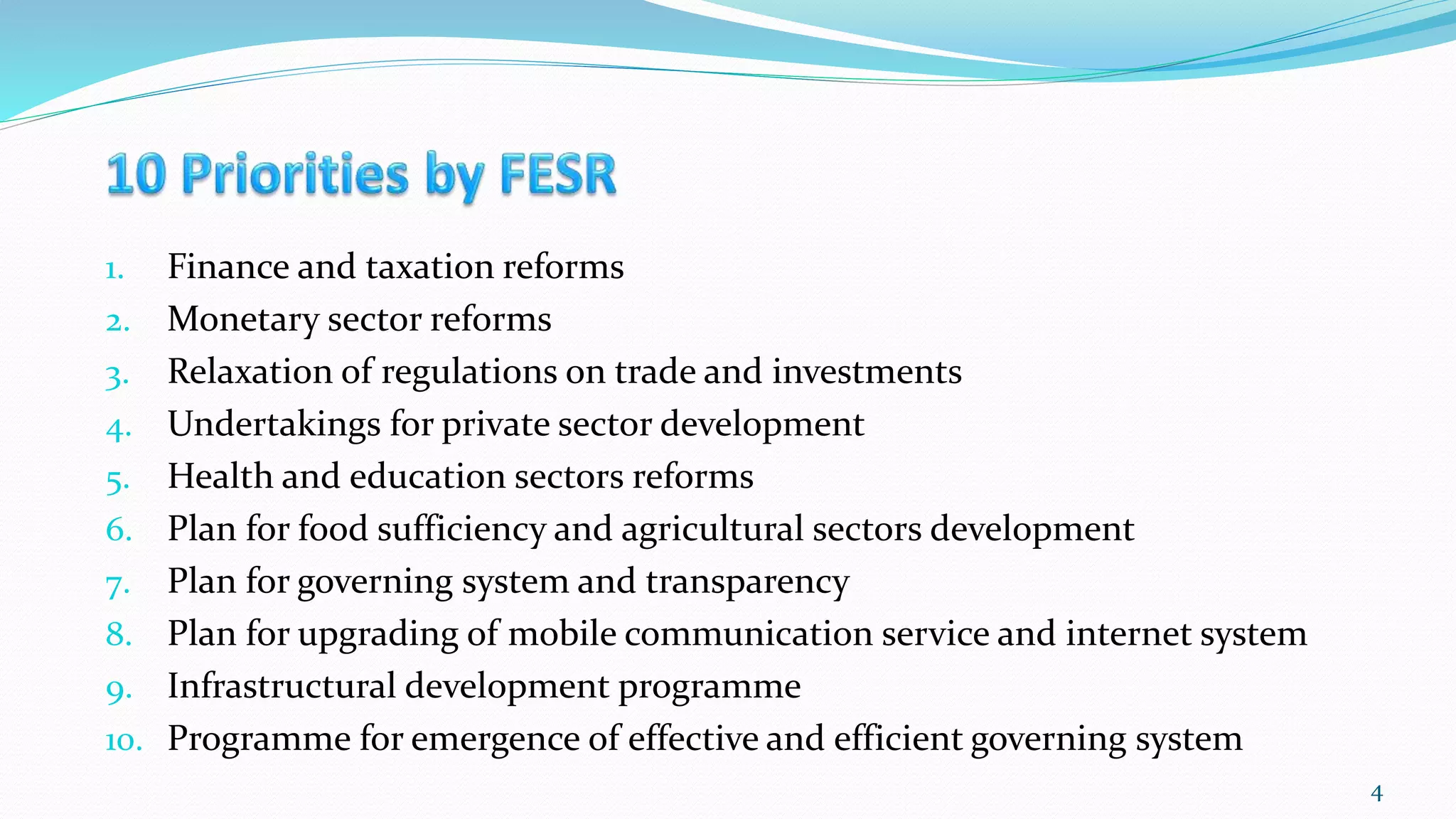1. Finance and taxation reforms
2. Monetary sector reforms
3. Relaxation of regulations on trade and investments
4. Undertakings for private sector development
5. Health and education sectors reforms
6. Plan for food sufficiency and agricultural sectors development
7. Plan for governing system and transparency
8. Plan for upgrading of mobile communication service and internet system
9. Infrastructural development programme
10. Programme for emergence of effective and efficient governing system
4
 