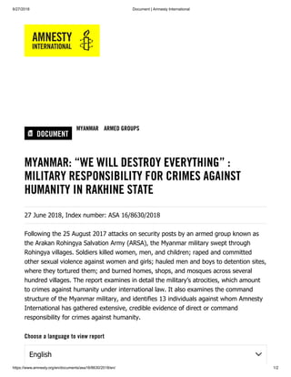 6/27/2018 Document | Amnesty International
https://www.amnesty.org/en/documents/asa16/8630/2018/en/ 1/2
DOCUMENT
MYANMAR ARMED GROUPS
MYANMAR: “WE WILL DESTROY EVERYTHING” :
MILITARY RESPONSIBILITY FOR CRIMES AGAINST
HUMANITY IN RAKHINE STATE
27 June 2018, Index number: ASA 16/8630/2018
Following the 25 August 2017 attacks on security posts by an armed group known as
the Arakan Rohingya Salvation Army (ARSA), the Myanmar military swept through
Rohingya villages. Soldiers killed women, men, and children; raped and committed
other sexual violence against women and girls; hauled men and boys to detention sites,
where they tortured them; and burned homes, shops, and mosques across several
hundred villages. The report examines in detail the military’s atrocities, which amount
to crimes against humanity under international law. It also examines the command
structure of the Myanmar military, and identifies 13 individuals against whom Amnesty
International has gathered extensive, credible evidence of direct or command
responsibility for crimes against humanity.
Choose a language to view report
English
 