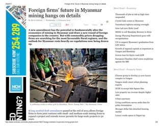 7/8/2017 Foreign firms’ future in Myanmar mining hangs on details
http://www.mmtimes.com/index.php/business/19027-foreign-interest-in-myanmar-mining-grows.html 2/6
Like 6K 1 Tweet Share 11
Foreign firms’ future in Myanmar
mining hangs on details
By Steve Gilmore | Wednesday, 17 February 2016
A new amendment has the potential to fundamentally alter the
economics of mining in Myanmar and draw a new round of foreign
companies to the country. But with commodity prices dropping
firms are searching for the most favourable fiscal regimes, and the
outlook for Myanmar rests heavily on regulations now being drawn
up.
A craftsman works to refine gold in Mandalay. Photo: Kaung Htet / The Myanmar Times
A long-awaited draft amendment passed at the end of 2015 allows foreign
firms to form joint ventures with small- and medium-scale mining firms to
expand a project and extends tenure permits for large-scale projects to 50
years.
Most Read - Business
Thousands of jobs at risk as high-rises
suspended
Crystal Jade comes to Myanmar
Tanintharyi tightens mining oversight
Gem Lab eyes ‘Ruby Land’
MEHL to sell Mandalay Brewery to Kirin
Energy Planning Department gone with
reorganisation
UN to support Myanmar’s graduation from
LDC status
Growth of regional capitals as important as
Yangon and Mandalay
$100m loan for Kayin road:ADB
European Chamber chief voices scepticism
against the BRI
Most Read - Property News
Chinese group to develop 31-acre luxury
complex in Yangon
Yangon needs smart urban planning:
experts
YCDC to accept Sule Square fine
Low property tax revenue despite higher
sales
Urban sanctuary
Living conditions survey seeks data for
policy formulation
Stronger dollar hits detached housing
market
Luxury condo opens in Dagon tsp
 