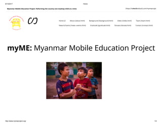 8/13/2017 Home
http://www.mymeproject.org/ 1/4
Myanmar Mobile Education Project: Reforming the country one teashop child at a time.
myME: Myanmar Mobile Education Project
(https://www.facebook.com/mymeproject)Search
(/) Home (/) About (/about.html) Background (/background.html) Video (/video.html) Team (/team.html)
News & Events (/news--events.html) Gratitude (/gratitude.html) Donate (/donate.html) Contact (/contact.html)
 