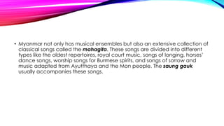 • Myanmar not only has musical ensembles but also an extensive collection of
classical songs called the mahagita. These songs are divided into different
types like the oldest repertoires, royal court music, songs of longing, horses’
dance songs, worship songs for Burmese spirits, and songs of sorrow and
music adapted from Ayutthaya and the Mon people. The saung gauk
usually accompanies these songs.
 