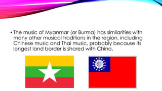 • The music of Myanmar (or Burma) has similarities with
many other musical traditions in the region, including
Chinese music and Thai music, probably because its
longest land border is shared with China.
 