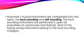 • Myanmar’s musical instruments are categorized into two
types, the loud sounding and soft sounding. The loud
sounding instruments are performed in open-air
ensembles at ceremonies and festivals. Most of the
hsaing waing instruments belong to the loud sounding
category.
 