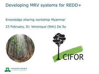 Developing MRV systems for REDD+
Knowledge sharing workshop Myanmar
23 February, Dr. Veronique (Niki) De Sy
 