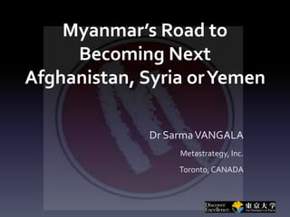 Myanmar’s Road to
Becoming Next
Afghanistan, Syria orYemen
Dr SarmaVANGALA
Metastrategy, Inc.
Toronto, CANADA
 