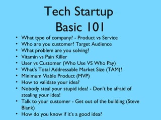 •
•
•
•
•
•
•
•
•

Tech Startup
Basic 101

What type of company? - Product vs Service
Who are you customer? Target Audience
What problem are you solving?
Vitamin vs Pain Killer
User vs Customer (Who Use VS Who Pay)
What’s Total Addressable Market Size (TAM)?
Minimum Viable Product (MVP)
How to validate your idea?
Nobody steal your stupid idea! - Don’t be afraid of
stealing your idea!
• Talk to your customer - Get out of the building (Steve
Blank)
• How do you know if it’s a good idea?

 