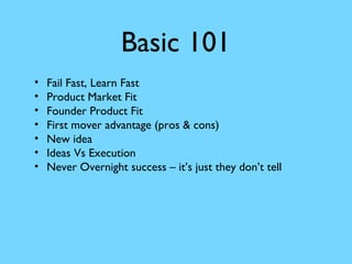 Basic 101
•
•
•
•
•
•
•

Fail Fast, Learn Fast
Product Market Fit
Founder Product Fit
First mover advantage (pros & cons)
New idea
Ideas Vs Execution
Never Overnight success – it’s just they don’t tell

 