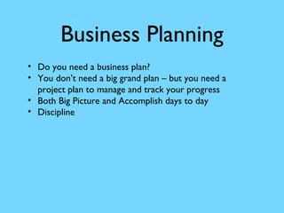 Business Planning
• Do you need a business plan?
• You don’t need a big grand plan – but you need a
project plan to manage and track your progress
• Both Big Picture and Accomplish days to day
• Discipline

 