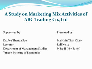 A Study on Marketing Mix Activities of
          ABC Trading Co.,Ltd

Supervised by                      Presented by

Dr. Aye Thanda Soe                 Ma Hnin Thiri Chaw
Lecturer                           Roll No. 4
Department of Management Studies   MBA-II (16th Batch)
Yangon Institute of Economics
 