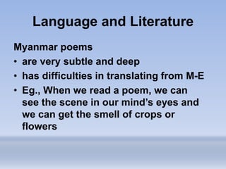 Language and Literature
Myanmar poems
• are very subtle and deep
• has difficulties in translating from M-E
• Eg., When we read a poem, we can
see the scene in our mind’s eyes and
we can get the smell of crops or
flowers
 