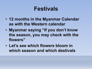 Festivals
• 12 months in the Myanmar Calendar
as with the Western calendar
• Myanmar saying “If you don’t know
the season, you may check with the
flowers”
• Let’s see which flowers bloom in
which season and which destivals
 