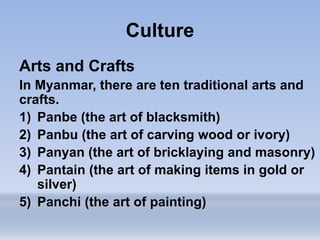 Culture
Arts and Crafts
In Myanmar, there are ten traditional arts and
crafts.
1) Panbe (the art of blacksmith)
2) Panbu (the art of carving wood or ivory)
3) Panyan (the art of bricklaying and masonry)
4) Pantain (the art of making items in gold or
silver)
5) Panchi (the art of painting)
 