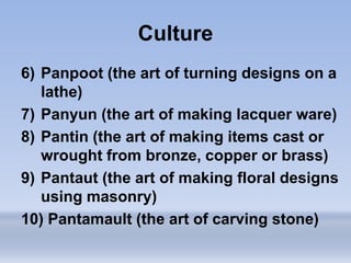 Culture
6) Panpoot (the art of turning designs on a
lathe)
7) Panyun (the art of making lacquer ware)
8) Pantin (the art of making items cast or
wrought from bronze, copper or brass)
9) Pantaut (the art of making floral designs
using masonry)
10) Pantamault (the art of carving stone)
 