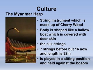 Culture
The Myanmar Harp
• String Instrument which is
made up of Cherry Wood
• Body is shaped like a hallow
boat which is covered with
deer skin
• the silk strings
• 7 strings before but 16 now
and length is 32in
• Is played in a sitting position
and held against the bosom
 