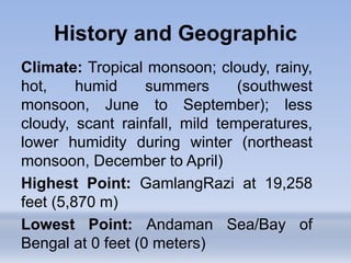 Climate: Tropical monsoon; cloudy, rainy,
hot, humid summers (southwest
monsoon, June to September); less
cloudy, scant rainfall, mild temperatures,
lower humidity during winter (northeast
monsoon, December to April)
Highest Point: GamlangRazi at 19,258
feet (5,870 m)
Lowest Point: Andaman Sea/Bay of
Bengal at 0 feet (0 meters)
History and Geographic
 