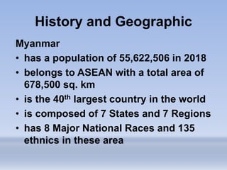 Myanmar
• has a population of 55,622,506 in 2018
• belongs to ASEAN with a total area of
678,500 sq. km
• is the 40th largest country in the world
• is composed of 7 States and 7 Regions
• has 8 Major National Races and 135
ethnics in these area
History and Geographic
 