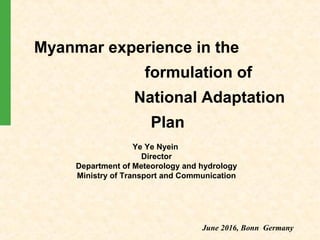 Myanmar experience in the
formulation of
National Adaptation
Plan
Ye Ye Nyein
Director
Department of Meteorology and hydrology
Ministry of Transport and Communication
June 2016, Bonn Germany
 