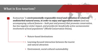 What is Eco-tourism? 
Ecotourism “is environmentally responsible travel and visitation to relatively 
undisturbed natural areas, in order to enjoy and appreciate nature (and any 
accompanying cultural features – both past and present) that promotes conservation, 
has low negative visitor impact, and provides for beneficially active socioeconomic 
involvement of local populations” (World Conservation Union). 
> Nature-based destinations 
Learning-focused interaction between the tourist 
and natural attraction 
> 
> Environment, social-cultural sustainability 
 
