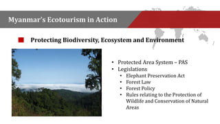 Myanmar’s Ecotourism in Action 
Protecting Biodiversity, Ecosystem and Environment 
• Protected Area System – PAS 
• Legislations 
• Elephant Preservation Act 
• Forest Law 
• Forest Policy 
• Rules relating to the Protection of 
Wildlife and Conservation of Natural 
Areas 
 