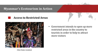 Myanmar’s Ecotourism in Action 
• Government intends to open up more 
restricted areas in the country to 
tourists in order to help to attract 
more visitors 
Access to Restricted Areas 
Chin State resident 
 