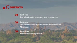 ONTENTS 
.C 
Part one 
Introduction to Myanmar and ecotourism 
Part two 
Tourism Leadership and economic impact in 
Myanmar 
Part three 
Ecotourism in Myanmar 
 