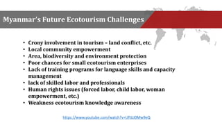 Myanmar’s Future Ecotourism Challenges 
• Crony involvement in tourism – land conflict, etc. 
• Local community empowerment 
• Area, biodiversity and environment protection 
• Poor chances for small ecotourism enterprises 
• Lack of training programs for language skills and capacity 
management 
• lack of skilled labor and professionals 
• Human rights issues (forced labor, child labor, woman 
empowerment, etc.) 
• Weakness ecotourism knowledge awareness 
https://www.youtube.com/watch?v=UftUJ0Mw9eQ 
 
