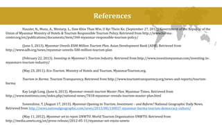 References 
Hausler, N., Munz, A., Westarp, L., Daw Khin Than Win, U Kyi Thein Ko. (September 27, 2012). Government of the Republic of the 
Union of Myanmar Ministry of Hotels & Tourism Responsible Tourism Policy. Retrieved from http://www.burma-center. 
org/en/publications/documents/item/344-myanmar-responsible-tourism-policy/ 
(June 5, 2013). Myanmar Unveils $500 Million Tourism Plan. Asian Development Bank (ADB). Retrieved from 
http://www.adb.org/news/myanmar-unveils-500-million-tourism-plan 
(February 22, 2013). Investing in Myanmar’s Tourism Industry. Retrieved from http://www.investinmyanmar.com/investing-in-myanmars- 
tourism-industry/ 
(May 23, 2011). Eco-Tourism. Ministry of Hotels and Tourism. MyanmarTourism.org. 
Tourism in Burma. Tourism Transparency. Retrieved from http://www.tourismtransparency.org/news-and-reports/tourism-burma 
Kay Leigh Long. (June 6, 2013). Myanmar reveals tourism Master Plan. Myanmar Times. Retrieved from 
http://www.mmtimes.com/index.php/national-news/7018-myanmar-reveals-tourism-master-plan.html 
Sonenshine, T. (August 17, 2013). Myanmar Opening to Tourism, Investment – and Reform? National Geographic Daily News. 
Retrieved from http://news.nationalgeographic.com/news/2013/08/130817-myanmar-burma-tourism-democracy-culture/ 
(May 11, 2012). Myanmar set to rejoin UNWTO. World Tourism Organization UNWTO. Retrieved from 
http://media.unwto.org/en/press-release/2012-05-11/myanmar-set-rejoin-unwto 
 