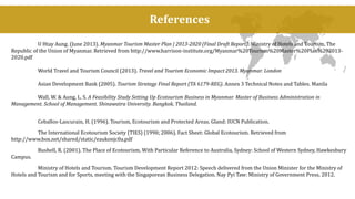 References 
U Htay Aung. (June 2013). Myanmar Tourism Master Plan | 2013-2020 (Final Draft Report). Ministry of Hotels and Tourism, The 
Republic of the Union of Myanmar. Retrieved from http://www.harrison-institute.org/Myanmar%20Tourism%20Master%20Plan%202013- 
2020.pdf 
World Travel and Tourism Council (2013). Travel and Tourism Economic Impact 2013. Myanmar. London 
Asian Development Bank (2005). Tourism Strategy Final Report (TA 6179-REG). Annex 3 Technical Notes and Tables. Manila 
Wall, W. & Aung, L. S. A Feasibility Study Setting Up Ecotourism Business in Myanmar. Master of Business Administration in 
Management. School of Management. Shinawatra University. Bangkok, Thailand. 
Ceballos-Lascurain, H. (1996). Tourism, Ecotourism and Protected Areas. Gland: IUCN Publication. 
The International Ecotourism Society (TIES) (1990; 2006). Fact Sheet: Global Ecotourism. Retrieved from 
http://www.box.net/shared/static/eaukonjc0a.pdf 
Bushell, R. (2001). The Place of Ecotourism, With Particular Reference to Australia, Sydney: School of Western Sydney, Hawkesbury 
Campus. 
Ministry of Hotels and Tourism. Tourism Development Report 2012: Speech delivered from the Union Minister for the Ministry of 
Hotels and Tourism and for Sports, meeting with the Singaporean Business Delegation. Nay Pyi Taw: Ministry of Government Press, 2012. 
 