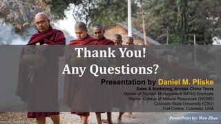 Thank You! 
Any Questions? 
Presentation by Daniel M. Pliske 
Sales & Marketing, Access China Tours 
Master of Tourism Management (MTM) Graduate 
Warner College of Natural Resources (WCNR) 
Colorado State University (CSU) 
Fort Collins, Colorado, USA 
PowerPoint by: Wen Zhao 
