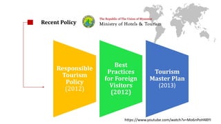 Infrastructure Environmental 
concern 
Overseeing 
tourism 
Tourism 
investment 
Rail network 
Responsible 
Tourism 
Policy 
(2012) 
Best 
Practices 
for Foreign 
Visitors 
(2012) 
Tourism 
Master Plan 
(2013) 
Recent Policy 
https://www.youtube.com/watch?v=Mo6nPoH48YI 
 