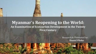 Myanmar’s Reopening to the World: 
An Examination of Ecotourism Development in the Twenty 
First Century 
Research & Presented by: 
Daniel Pliske 
 