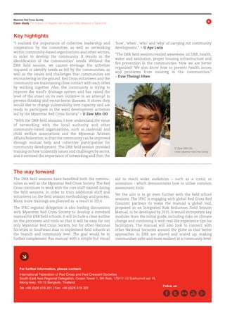 Myanmar Red Cross Society

4

Case study The impact of disaster risk reduction field sessions in Myanmar

Key highlights
“I realized the importance of collective leadership and
cooperation by the committee, as well as networking
within community-based organizations and other sectors,
in order to develop the community. It results in the
identification of the communities’ needs. Without the
DRR field session, we cannot envisage the activities
required or identify needs as felt by the communities, as
well as the issues and challenges that communities are
encountering on the ground. Red Cross volunteers and the
community are maintaining close contact with each other
by working together. Also, the community is trying to
improve the ward’s drainage system and has raised the
level of the street on its own initiative in an attempt to
prevent flooding and vector-borne diseases. It shows they
would like to change vulnerability into capacity and are
ready to participate in the ward development activities
led by the Myanmar Red Cross Society.” – U Zaw Min OO

‘how’, ‘when’, ‘who’ and ‘why’ of carrying out community
development.” – U Aye Lwin
“The DRR field session created awareness on DRR, health,
water and sanitation, proper housing infrastructure and
fire prevention in the communities. Now we are better
organized. We also know how to prevent health issues
and problems from existing in the communities.”
– Daw Theingi Htwe

“With the DRR field sessions, I now understand the value
of networking with the local authority and other
community-based organizations, such as maternal and
child welfare associations and the Myanmar Women
Affairs Federation, so that the community can be improved
through mutual help and collective participation for
community development. The DRR field session provided
training on how to identify issues and challenges by sector,
and it stressed the importance of networking and then the

U Zaw Min Oo
Credit: Myanmar Red Cross Society

The way forward
The DRR field sessions have benefited both the commu­
nities as well as the Myanmar Red Cross Society. The Red
Cross continues to work with the core staff trained during
the field sessions, in order to train additional staff and
volunteers on the field session methodology and process.
Many more trainings are planned as a result in 2014.
The IFRC regional delegation is also leading discussions
with Myanmar Red Cross Society to develop a standard
manual for DRR field schools. It will include a clear outline
on the processes and tools so that it will be easy for not
only Myanmar Red Cross Society, but for other National
Societies in Southeast Asia to implement field schools at
the branch and commu­ ity level. The goal would be to
n
further comple­ ent this manual with a simple but visual
m

aid to reach wider audiences – such as a comic or
animation - which demonstrates how to utilise common
assessment tools.
Yet the aim is to go even further with the field school
sessions. The IFRC is engaging with global Red Cross Red
Crescent partners to make the manual a global tool,
proposed as an Integrated Risk Reduction Field Session
Manual, to be developed by 2015. It would incorporate key
modules from the initial guide, including risks on climate
change and combining it with real-life experience tips for
facilitators. The manual will also look to connect with
other National Societies around the globe so that better
approaches in DRR are shared and scaled up, making
communities safer and more resilient at a community level.

æ
For further information, please contact:
International Federation of Red Cross and Red Crescent Societies
South-East Asia Regional Delegation, Ocean Tower 1, 5th floor, 170/11-12 Sukhumvit soi 16,
Klong-toey, 10110 Bangkok, Thailand
Tel: +66 (0)26 618 201 | Fax: +66 (0)26 619 322

Follow us:

 