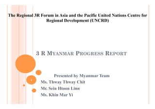3 R MYANMAR PROGRESS REPORT
Presented by Myanmar Team
Ms. Thway Thway Chit
Mr. Sein Htoon Linn
Ms. Khin Mar Yi
The Regional 3R Forum in Asia and the Pacific United Nations Centre for
Regional Development (UNCRD)
1
 