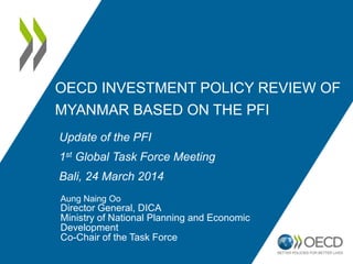 OECD INVESTMENT POLICY REVIEW OF
MYANMAR BASED ON THE PFI
Aung Naing Oo
Director General, DICA
Ministry of National Planning and Economic
Development
Co-Chair of the Task Force
Update of the PFI
1st Global Task Force Meeting
Bali, 24 March 2014
 