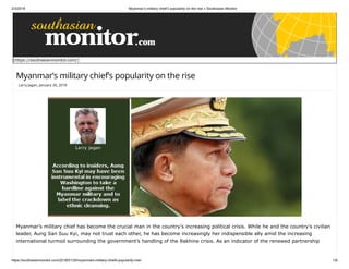 2/3/2018 Myanmar’s military chief’s popularity on the rise » Southasian Monitor
https://southasianmonitor.com/2018/01/30/myanmars-military-chiefs-popularity-rise/ 1/6
(https://southasianmonitor.com/)
Myanmar’s military chief’s popularity on the rise
Larry Jagan, January 30, 2018
Myanmar’s military chief has become the crucial man in the country’s increasing political crisis. While he and the country’s civilian
leader, Aung San Suu Kyi, may not trust each other, he has become increasingly her indispensible ally amid the increasing
international turmoil surrounding the government’s handling of the Rakhine crisis. As an indicator of the renewed partnership
 