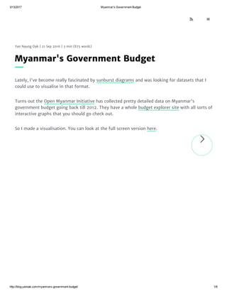 3/13/2017 Myanmar's Government Budget
http://blog.yanoak.com/myanmars­government­budget/ 1/8
Yan Naung Oak | 21 Sep 2016 | 3 min (875 words)
Lately, I've become really fascinated by sunburst diagrams and was looking for datasets that I
could use to visualise in that format.
Turns out the Open Myanmar Initiative has collected pretty detailed data on Myanmar's
government budget going back till 2012. They have a whole budget explorer site with all sorts of
interactive graphs that you should go check out.
So I made a visualisation. You can look at the full screen version here.
Myanmar's Government Budget

 
 