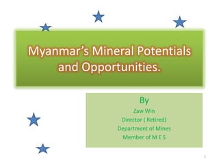 Myanmar’s Mineral Potentials
and Opportunities.
By
Zaw Win
Director ( Retired)
Department of Mines
Member of M E S
1
 
