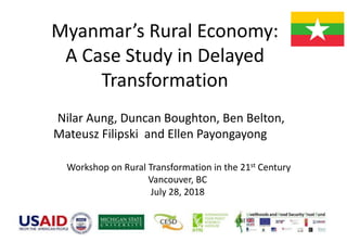 Myanmar’s Rural Economy:
A Case Study in Delayed
Transformation
Nilar Aung, Duncan Boughton, Ben Belton,
Mateusz Filipski and Ellen Payongayong
Workshop on Rural Transformation in the 21st Century
Vancouver, BC
July 28, 2018
 