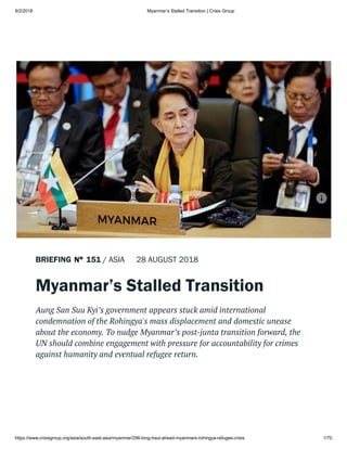 9/2/2018 Myanmar’s Stalled Transition | Crisis Group
https://www.crisisgroup.org/asia/south-east-asia/myanmar/296-long-haul-ahead-myanmars-rohingya-refugee-crisis 1/70
BRIEFING 151 / ASIA 28 AUGUST 2018
Myanmar’s Stalled Transition
Aung San Suu Kyi’s government appears stuck amid international
condemnation of the Rohingya's mass displacement and domestic unease
about the economy. To nudge Myanmar’s post-junta transition forward, the
UN should combine engagement with pressure for accountability for crimes
against humanity and eventual refugee return.
 