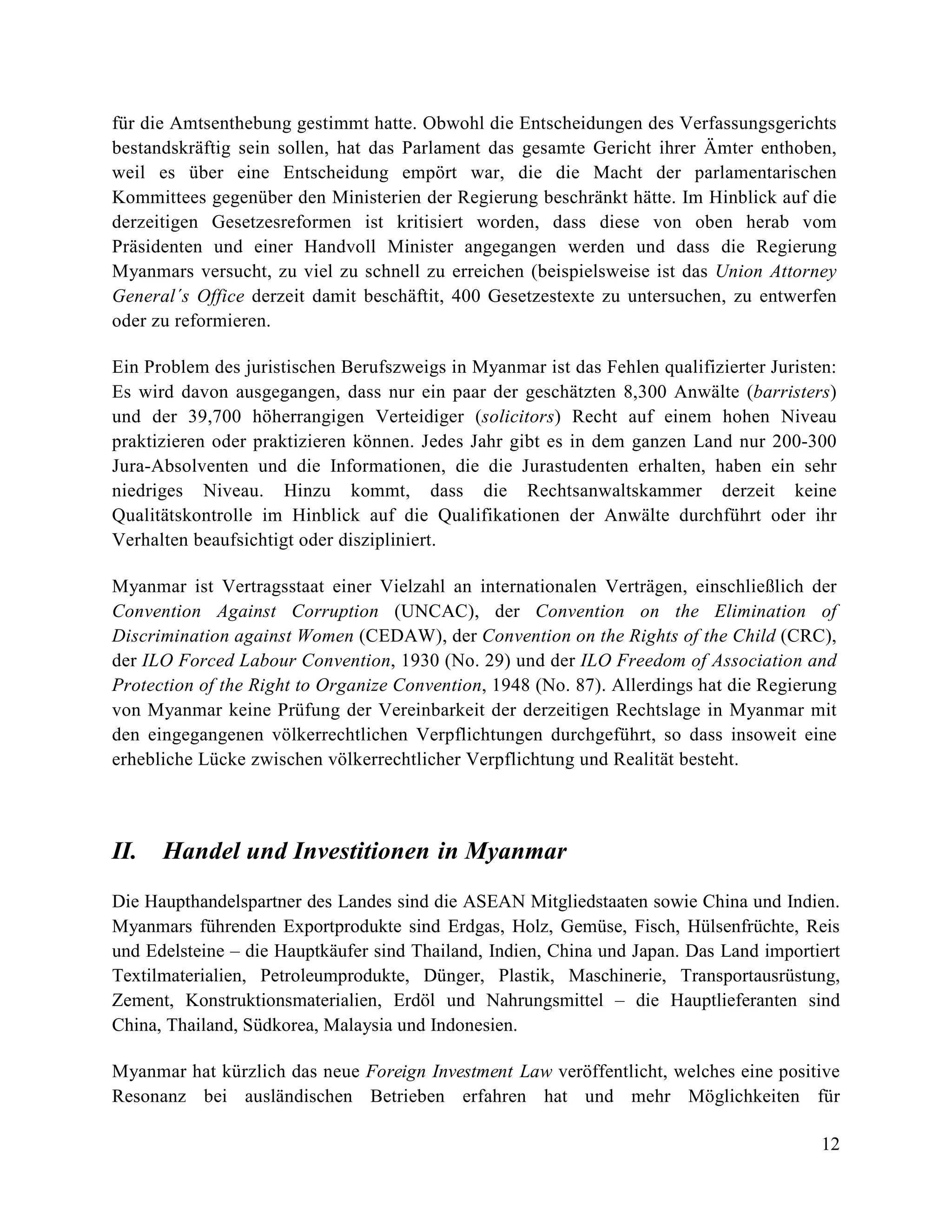 12
für die Amtsenthebung gestimmt hatte. Obwohl die Entscheidungen des Verfassungsgerichts
bestandskräftig sein sollen, hat das Parlament das gesamte Gericht ihrer Ämter enthoben,
weil es über eine Entscheidung empört war, die die Macht der parlamentarischen
Kommittees gegenüber den Ministerien der Regierung beschränkt hätte. Im Hinblick auf die
derzeitigen Gesetzesreformen ist kritisiert worden, dass diese von oben herab vom
Präsidenten und einer Handvoll Minister angegangen werden und dass die Regierung
Myanmars versucht, zu viel zu schnell zu erreichen (beispielsweise ist das Union Attorney
General´s Office derzeit damit beschäftit, 400 Gesetzestexte zu untersuchen, zu entwerfen
oder zu reformieren.
Ein Problem des juristischen Berufszweigs in Myanmar ist das Fehlen qualifizierter Juristen:
Es wird davon ausgegangen, dass nur ein paar der geschätzten 8,300 Anwälte (barristers)
und der 39,700 höherrangigen Verteidiger (solicitors) Recht auf einem hohen Niveau
praktizieren oder praktizieren können. Jedes Jahr gibt es in dem ganzen Land nur 200-300
Jura-Absolventen und die Informationen, die die Jurastudenten erhalten, haben ein sehr
niedriges Niveau. Hinzu kommt, dass die Rechtsanwaltskammer derzeit keine
Qualitätskontrolle im Hinblick auf die Qualifikationen der Anwälte durchführt oder ihr
Verhalten beaufsichtigt oder diszipliniert.
Myanmar ist Vertragsstaat einer Vielzahl an internationalen Verträgen, einschließlich der
Convention Against Corruption (UNCAC), der Convention on the Elimination of
Discrimination against Women (CEDAW), der Convention on the Rights of the Child (CRC),
der ILO Forced Labour Convention, 1930 (No. 29) und der ILO Freedom of Association and
Protection of the Right to Organize Convention, 1948 (No. 87). Allerdings hat die Regierung
von Myanmar keine Prüfung der Vereinbarkeit der derzeitigen Rechtslage in Myanmar mit
den eingegangenen völkerrechtlichen Verpflichtungen durchgeführt, so dass insoweit eine
erhebliche Lücke zwischen völkerrechtlicher Verpflichtung und Realität besteht.
II. Handel und Investitionen in Myanmar
Die Haupthandelspartner des Landes sind die ASEAN Mitgliedstaaten sowie China und Indien.
Myanmars führenden Exportprodukte sind Erdgas, Holz, Gemüse, Fisch, Hülsenfrüchte, Reis
und Edelsteine – die Hauptkäufer sind Thailand, Indien, China und Japan. Das Land importiert
Textilmaterialien, Petroleumprodukte, Dünger, Plastik, Maschinerie, Transportausrüstung,
Zement, Konstruktionsmaterialien, Erdöl und Nahrungsmittel – die Hauptlieferanten sind
China, Thailand, Südkorea, Malaysia und Indonesien.
Myanmar hat kürzlich das neue Foreign Investment Law veröffentlicht, welches eine positive
Resonanz bei ausländischen Betrieben erfahren hat und mehr Möglichkeiten für
 