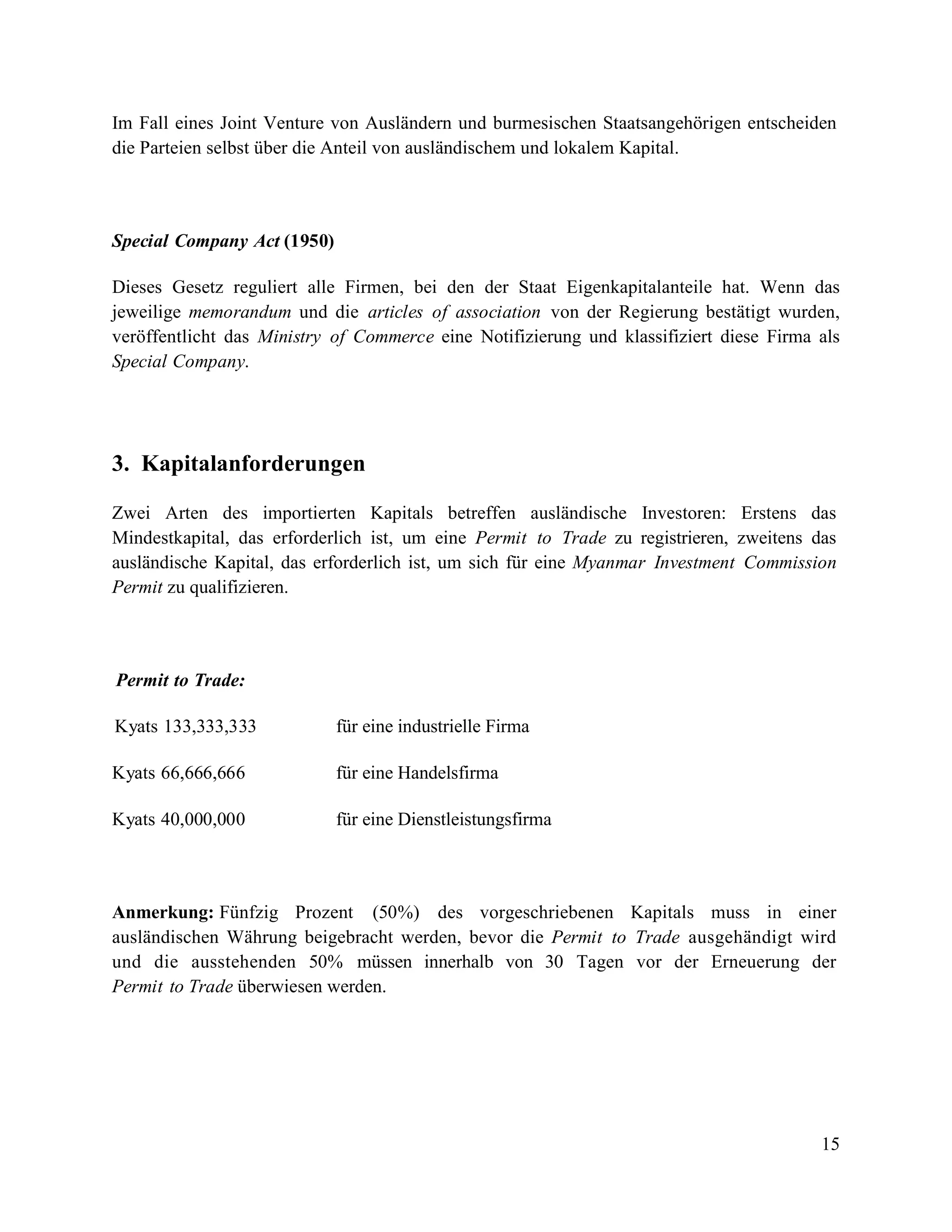 15
Im Fall eines Joint Venture von Ausländern und burmesischen Staatsangehörigen entscheiden
die Parteien selbst über die Anteil von ausländischem und lokalem Kapital.
Special Company Act (1950)
Dieses Gesetz reguliert alle Firmen, bei den der Staat Eigenkapitalanteile hat. Wenn das
jeweilige memorandum und die articles of association von der Regierung bestätigt wurden,
veröffentlicht das Ministry of Commerce eine Notifizierung und klassifiziert diese Firma als
Special Company.
3. Kapitalanforderungen
Zwei Arten des importierten Kapitals betreffen ausländische Investoren: Erstens das
Mindestkapital, das erforderlich ist, um eine Permit to Trade zu registrieren, zweitens das
ausländische Kapital, das erforderlich ist, um sich für eine Myanmar Investment Commission
Permit zu qualifizieren.
Permit to Trade:
Kyats 133,333,333 für eine industrielle Firma
Kyats 66,666,666 für eine Handelsfirma
Kyats 40,000,000 für eine Dienstleistungsfirma
Anmerkung: Fünfzig Prozent (50%) des vorgeschriebenen Kapitals muss in einer
ausländischen Währung beigebracht werden, bevor die Permit to Trade ausgehändigt wird
und die ausstehenden 50% müssen innerhalb von 30 Tagen vor der Erneuerung der
Permit to Trade überwiesen werden.
 