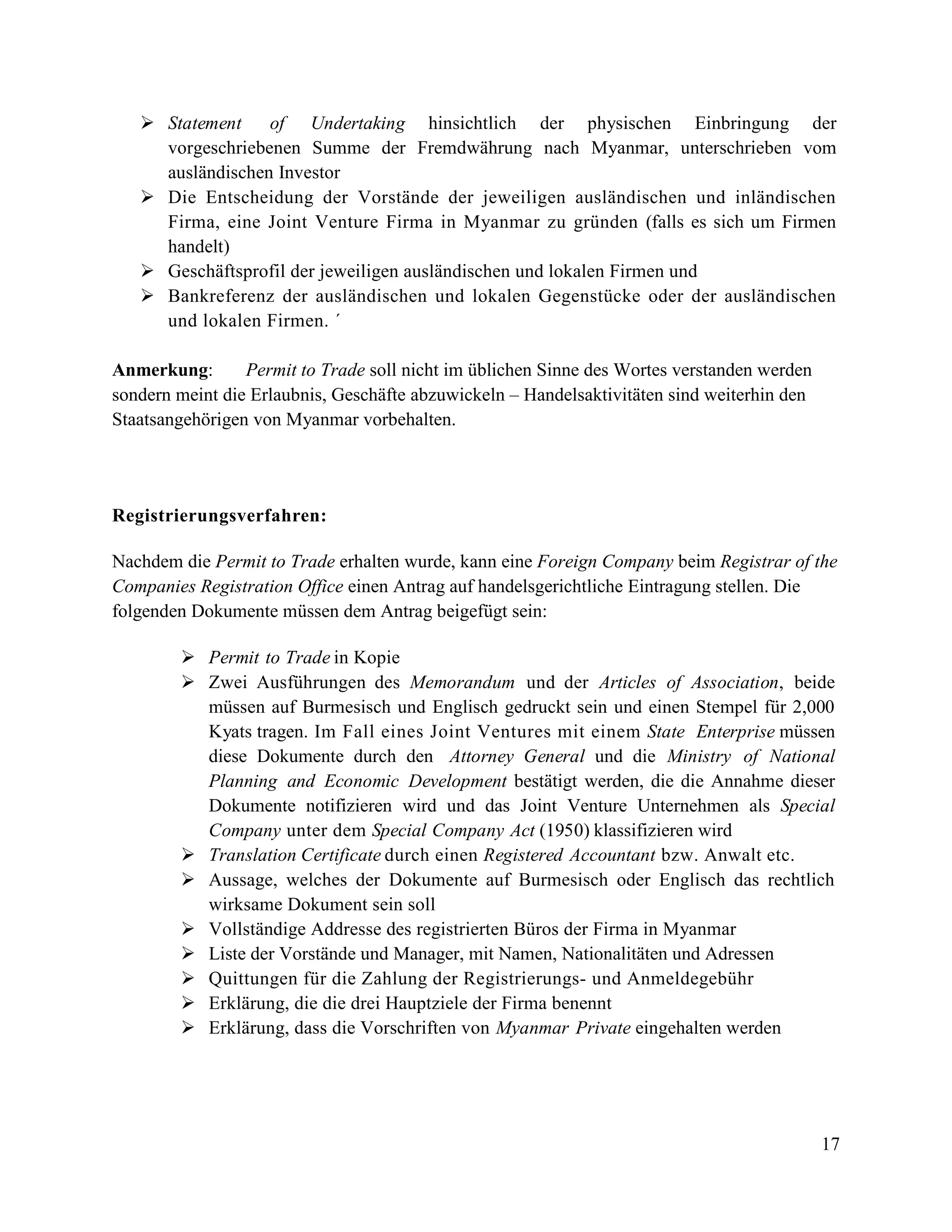 17
 Statement of Undertaking hinsichtlich der physischen Einbringung der
vorgeschriebenen Summe der Fremdwährung nach Myanmar, unterschrieben vom
ausländischen Investor
 Die Entscheidung der Vorstände der jeweiligen ausländischen und inländischen
Firma, eine Joint Venture Firma in Myanmar zu gründen (falls es sich um Firmen
handelt)
 Geschäftsprofil der jeweiligen ausländischen und lokalen Firmen und
 Bankreferenz der ausländischen und lokalen Gegenstücke oder der ausländischen
und lokalen Firmen. ´
Anmerkung: Permit to Trade soll nicht im üblichen Sinne des Wortes verstanden werden
sondern meint die Erlaubnis, Geschäfte abzuwickeln – Handelsaktivitäten sind weiterhin den
Staatsangehörigen von Myanmar vorbehalten.
Registrierungsverfahren:
Nachdem die Permit to Trade erhalten wurde, kann eine Foreign Company beim Registrar of the
Companies Registration Office einen Antrag auf handelsgerichtliche Eintragung stellen. Die
folgenden Dokumente müssen dem Antrag beigefügt sein:
 Permit to Trade in Kopie
 Zwei Ausführungen des Memorandum und der Articles of Association, beide
müssen auf Burmesisch und Englisch gedruckt sein und einen Stempel für 2,000
Kyats tragen. Im Fall eines Joint Ventures mit einem State Enterprise müssen
diese Dokumente durch den Attorney General und die Ministry of National
Planning and Economic Development bestätigt werden, die die Annahme dieser
Dokumente notifizieren wird und das Joint Venture Unternehmen als Special
Company unter dem Special Company Act (1950) klassifizieren wird
 Translation Certificate durch einen Registered Accountant bzw. Anwalt etc.
 Aussage, welches der Dokumente auf Burmesisch oder Englisch das rechtlich
wirksame Dokument sein soll
 Vollständige Addresse des registrierten Büros der Firma in Myanmar
 Liste der Vorstände und Manager, mit Namen, Nationalitäten und Adressen
 Quittungen für die Zahlung der Registrierungs- und Anmeldegebühr
 Erklärung, die die drei Hauptziele der Firma benennt
 Erklärung, dass die Vorschriften von Myanmar Private eingehalten werden
 