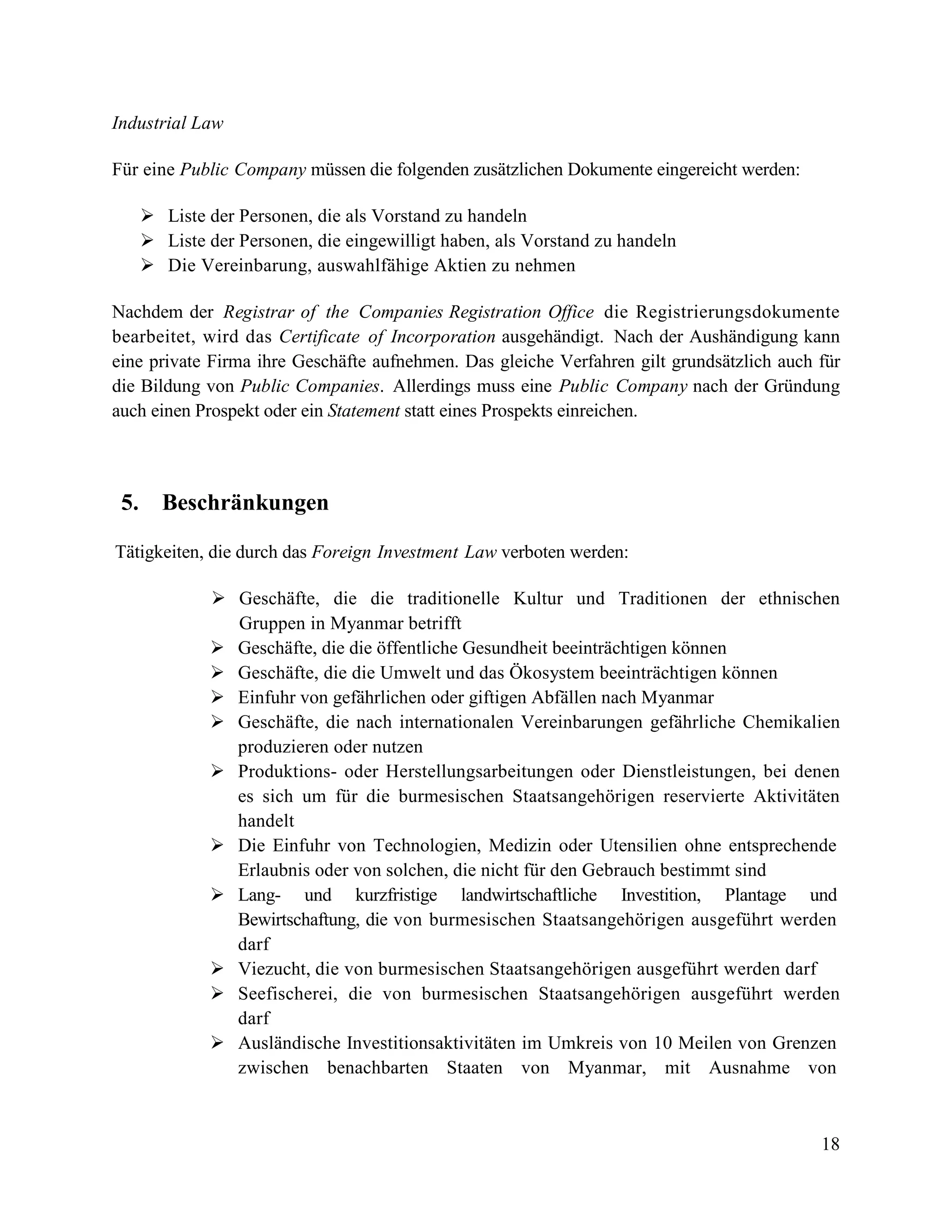 18
Industrial Law
Für eine Public Company müssen die folgenden zusätzlichen Dokumente eingereicht werden:
 Liste der Personen, die als Vorstand zu handeln
 Liste der Personen, die eingewilligt haben, als Vorstand zu handeln
 Die Vereinbarung, auswahlfähige Aktien zu nehmen
Nachdem der Registrar of the Companies Registration Office die Registrierungsdokumente
bearbeitet, wird das Certificate of Incorporation ausgehändigt. Nach der Aushändigung kann
eine private Firma ihre Geschäfte aufnehmen. Das gleiche Verfahren gilt grundsätzlich auch für
die Bildung von Public Companies. Allerdings muss eine Public Company nach der Gründung
auch einen Prospekt oder ein Statement statt eines Prospekts einreichen.
5. Beschränkungen
Tätigkeiten, die durch das Foreign Investment Law verboten werden:
 Geschäfte, die die traditionelle Kultur und Traditionen der ethnischen
Gruppen in Myanmar betrifft
 Geschäfte, die die öffentliche Gesundheit beeinträchtigen können
 Geschäfte, die die Umwelt und das Ökosystem beeinträchtigen können
 Einfuhr von gefährlichen oder giftigen Abfällen nach Myanmar
 Geschäfte, die nach internationalen Vereinbarungen gefährliche Chemikalien
produzieren oder nutzen
 Produktions- oder Herstellungsarbeitungen oder Dienstleistungen, bei denen
es sich um für die burmesischen Staatsangehörigen reservierte Aktivitäten
handelt
 Die Einfuhr von Technologien, Medizin oder Utensilien ohne entsprechende
Erlaubnis oder von solchen, die nicht für den Gebrauch bestimmt sind
 Lang- und kurzfristige landwirtschaftliche Investition, Plantage und
Bewirtschaftung, die von burmesischen Staatsangehörigen ausgeführt werden
darf
 Viezucht, die von burmesischen Staatsangehörigen ausgeführt werden darf
 Seefischerei, die von burmesischen Staatsangehörigen ausgeführt werden
darf
 Ausländische Investitionsaktivitäten im Umkreis von 10 Meilen von Grenzen
zwischen benachbarten Staaten von Myanmar, mit Ausnahme von
 