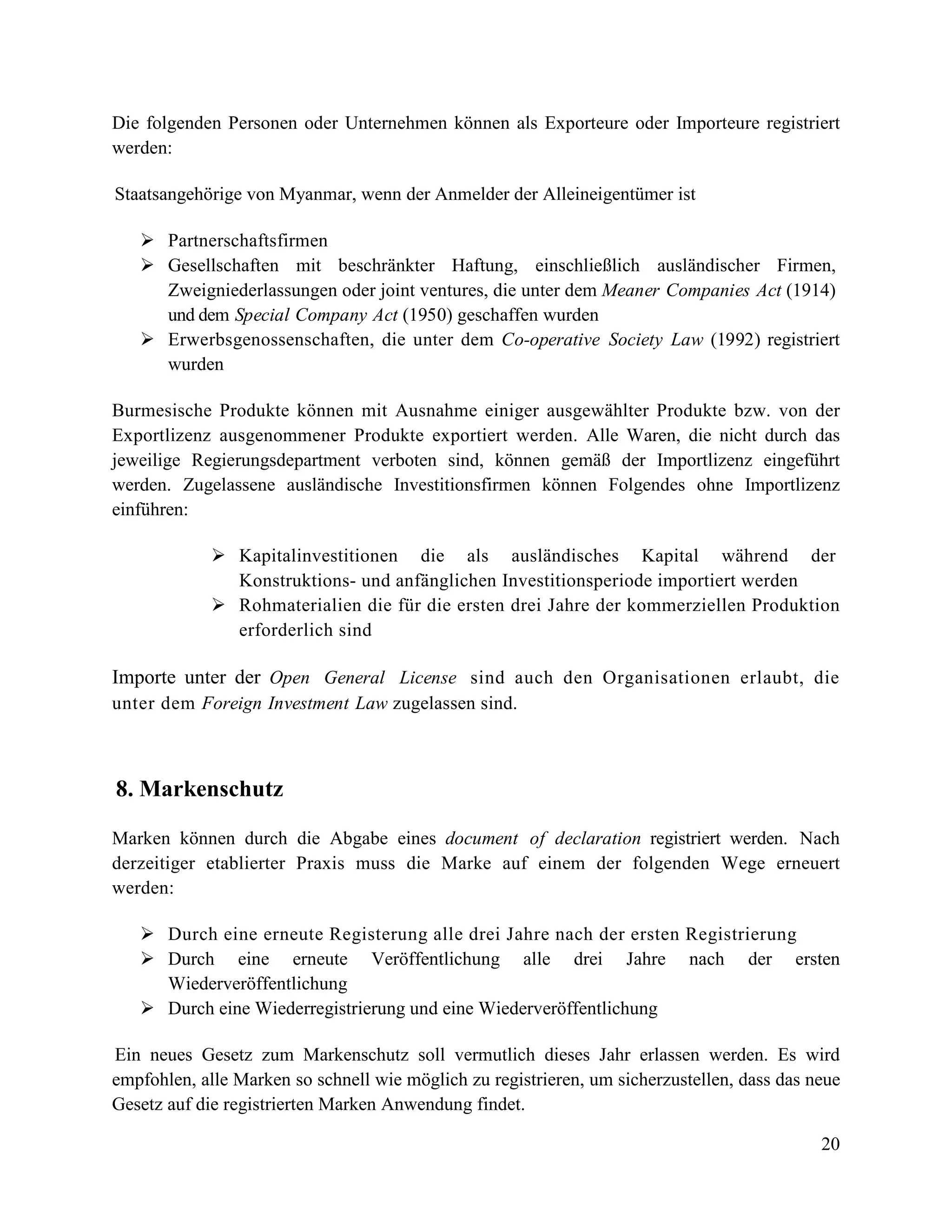 20
Die folgenden Personen oder Unternehmen können als Exporteure oder Importeure registriert
werden:
Staatsangehörige von Myanmar, wenn der Anmelder der Alleineigentümer ist
 Partnerschaftsfirmen
 Gesellschaften mit beschränkter Haftung, einschließlich ausländischer Firmen,
Zweigniederlassungen oder joint ventures, die unter dem Meaner Companies Act (1914)
und dem Special Company Act (1950) geschaffen wurden
 Erwerbsgenossenschaften, die unter dem Co-operative Society Law (1992) registriert
wurden
Burmesische Produkte können mit Ausnahme einiger ausgewählter Produkte bzw. von der
Exportlizenz ausgenommener Produkte exportiert werden. Alle Waren, die nicht durch das
jeweilige Regierungsdepartment verboten sind, können gemäß der Importlizenz eingeführt
werden. Zugelassene ausländische Investitionsfirmen können Folgendes ohne Importlizenz
einführen:
 Kapitalinvestitionen die als ausländisches Kapital während der
Konstruktions- und anfänglichen Investitionsperiode importiert werden
 Rohmaterialien die für die ersten drei Jahre der kommerziellen Produktion
erforderlich sind
Importe unter der Open General License sind auch den Organisationen erlaubt, die
unter dem Foreign Investment Law zugelassen sind.
8. Markenschutz
Marken können durch die Abgabe eines document of declaration registriert werden. Nach
derzeitiger etablierter Praxis muss die Marke auf einem der folgenden Wege erneuert
werden:
 Durch eine erneute Registerung alle drei Jahre nach der ersten Registrierung
 Durch eine erneute Veröffentlichung alle drei Jahre nach der ersten
Wiederveröffentlichung
 Durch eine Wiederregistrierung und eine Wiederveröffentlichung
Ein neues Gesetz zum Markenschutz soll vermutlich dieses Jahr erlassen werden. Es wird
empfohlen, alle Marken so schnell wie möglich zu registrieren, um sicherzustellen, dass das neue
Gesetz auf die registrierten Marken Anwendung findet.
 