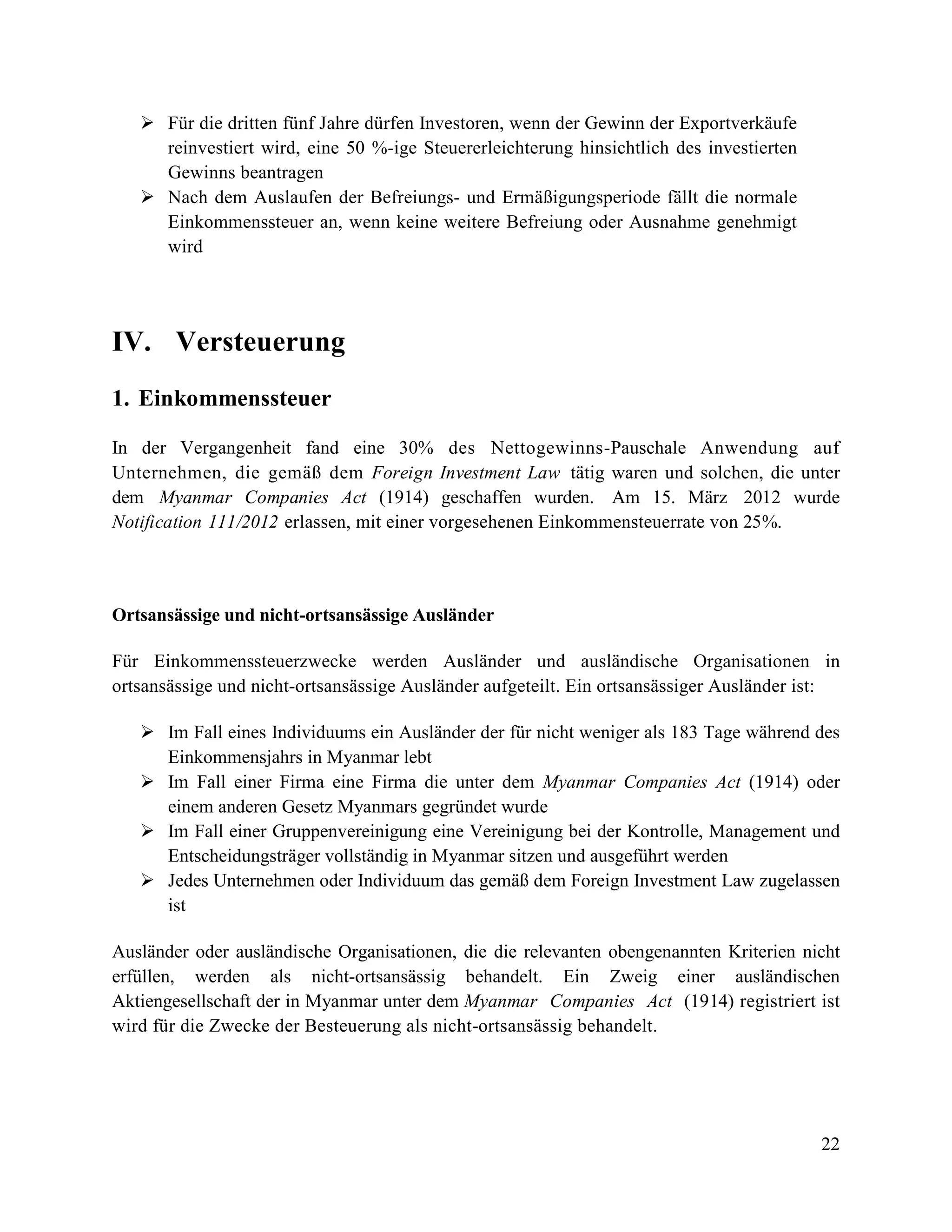 22
 Für die dritten fünf Jahre dürfen Investoren, wenn der Gewinn der Exportverkäufe
reinvestiert wird, eine 50 %-ige Steuererleichterung hinsichtlich des investierten
Gewinns beantragen
 Nach dem Auslaufen der Befreiungs- und Ermäßigungsperiode fällt die normale
Einkommenssteuer an, wenn keine weitere Befreiung oder Ausnahme genehmigt
wird
IV. Versteuerung
1. Einkommenssteuer
In der Vergangenheit fand eine 30% des Nettogewinns-Pauschale Anwendung auf
Unternehmen, die gemäß dem Foreign Investment Law tätig waren und solchen, die unter
dem Myanmar Companies Act (1914) geschaffen wurden. Am 15. März 2012 wurde
Notification 111/2012 erlassen, mit einer vorgesehenen Einkommensteuerrate von 25%.
Ortsansässige und nicht-ortsansässige Ausländer
Für Einkommenssteuerzwecke werden Ausländer und ausländische Organisationen in
ortsansässige und nicht-ortsansässige Ausländer aufgeteilt. Ein ortsansässiger Ausländer ist:
 Im Fall eines Individuums ein Ausländer der für nicht weniger als 183 Tage während des
Einkommensjahrs in Myanmar lebt
 Im Fall einer Firma eine Firma die unter dem Myanmar Companies Act (1914) oder
einem anderen Gesetz Myanmars gegründet wurde
 Im Fall einer Gruppenvereinigung eine Vereinigung bei der Kontrolle, Management und
Entscheidungsträger vollständig in Myanmar sitzen und ausgeführt werden
 Jedes Unternehmen oder Individuum das gemäß dem Foreign Investment Law zugelassen
ist
Ausländer oder ausländische Organisationen, die die relevanten obengenannten Kriterien nicht
erfüllen, werden als nicht-ortsansässig behandelt. Ein Zweig einer ausländischen
Aktiengesellschaft der in Myanmar unter dem Myanmar Companies Act (1914) registriert ist
wird für die Zwecke der Besteuerung als nicht-ortsansässig behandelt.
 