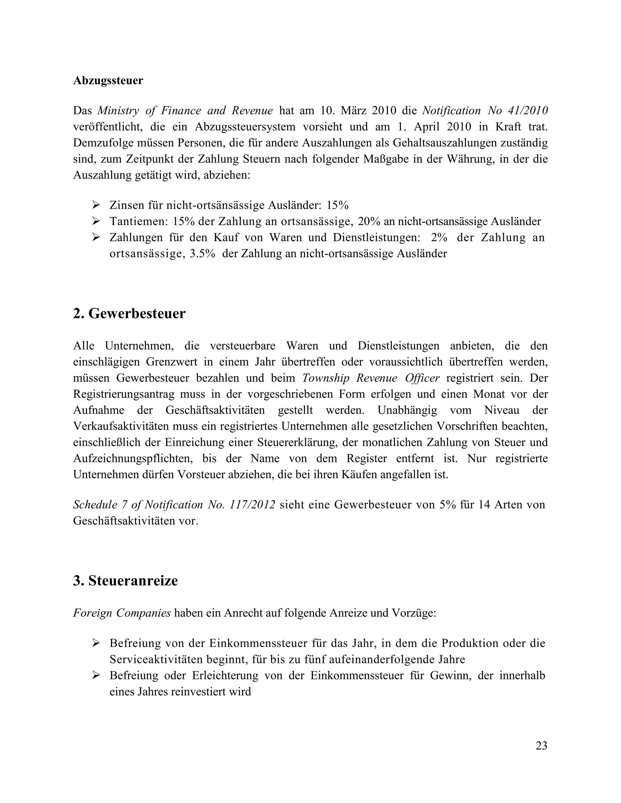 23
Abzugssteuer
Das Ministry of Finance and Revenue hat am 10. März 2010 die Notification No 41/2010
veröffentlicht, die ein Abzugssteuersystem vorsieht und am 1. April 2010 in Kraft trat.
Demzufolge müssen Personen, die für andere Auszahlungen als Gehaltsauszahlungen zuständig
sind, zum Zeitpunkt der Zahlung Steuern nach folgender Maßgabe in der Währung, in der die
Auszahlung getätigt wird, abziehen:
 Zinsen für nicht-ortsänsässige Ausländer: 15%
 Tantiemen: 15% der Zahlung an ortsansässige, 20% an nicht-ortsansässige Ausländer
 Zahlungen für den Kauf von Waren und Dienstleistungen: 2% der Zahlung an
ortsansässige, 3.5% der Zahlung an nicht-ortsansässige Ausländer
2. Gewerbesteuer
Alle Unternehmen, die versteuerbare Waren und Dienstleistungen anbieten, die den
einschlägigen Grenzwert in einem Jahr übertreffen oder voraussichtlich übertreffen werden,
müssen Gewerbesteuer bezahlen und beim Township Revenue Officer registriert sein. Der
Registrierungsantrag muss in der vorgeschriebenen Form erfolgen und einen Monat vor der
Aufnahme der Geschäftsaktivitäten gestellt werden. Unabhängig vom Niveau der
Verkaufsaktivitäten muss ein registriertes Unternehmen alle gesetzlichen Vorschriften beachten,
einschließlich der Einreichung einer Steuererklärung, der monatlichen Zahlung von Steuer und
Aufzeichnungspflichten, bis der Name von dem Register entfernt ist. Nur registrierte
Unternehmen dürfen Vorsteuer abziehen, die bei ihren Käufen angefallen ist.
Schedule 7 of Notification No. 117/2012 sieht eine Gewerbesteuer von 5% für 14 Arten von
Geschäftsaktivitäten vor.
3. Steueranreize
Foreign Companies haben ein Anrecht auf folgende Anreize und Vorzüge:
 Befreiung von der Einkommenssteuer für das Jahr, in dem die Produktion oder die
Serviceaktivitäten beginnt, für bis zu fünf aufeinanderfolgende Jahre
 Befreiung oder Erleichterung von der Einkommenssteuer für Gewinn, der innerhalb
eines Jahres reinvestiert wird
 